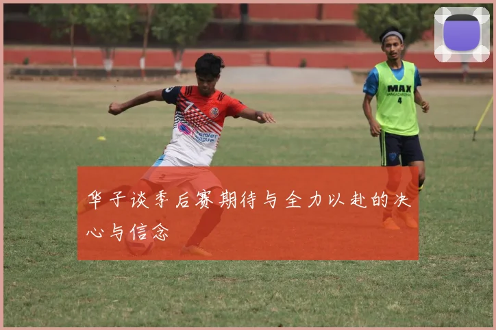 华子谈季后赛期待与全力以赴的决心与信念