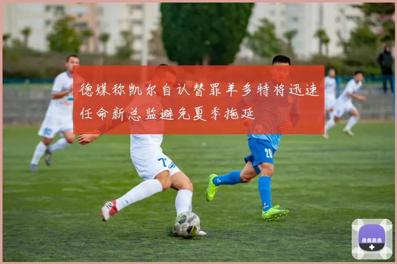 德媒称凯尔自认替罪羊多特将迅速任命新总监避免夏季拖延
