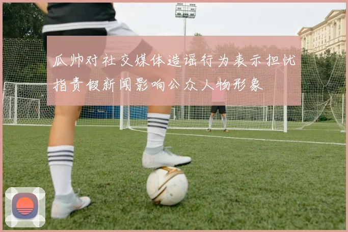 瓜帅对社交媒体造谣行为表示担忧指责假新闻影响公众人物形象