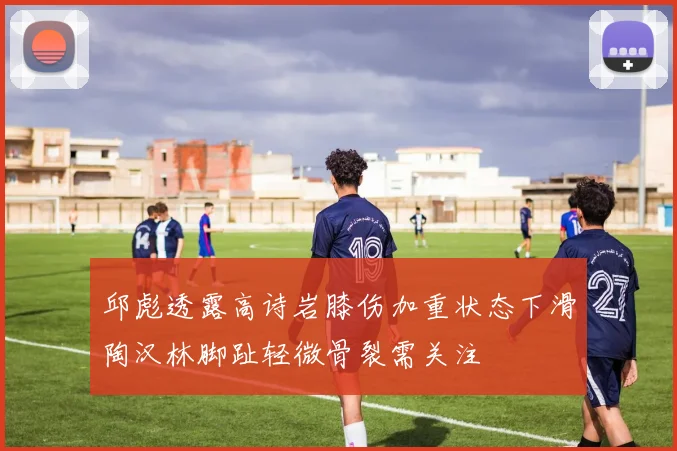 邱彪透露高诗岩膝伤加重状态下滑陶汉林脚趾轻微骨裂需关注
