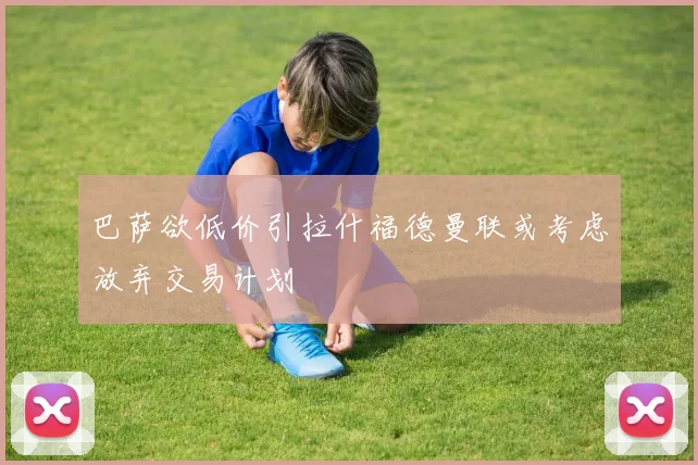 巴萨欲低价引拉什福德曼联或考虑放弃交易计划