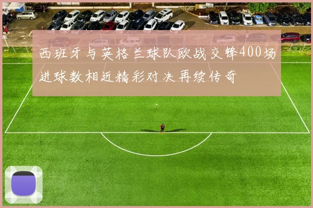 西班牙与英格兰球队欧战交锋400场进球数相近精彩对决再续传奇