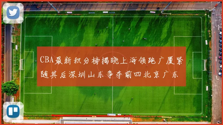 CBA最新积分榜揭晓上海领跑广厦紧随其后深圳山东争夺前四北京广东稳居前列