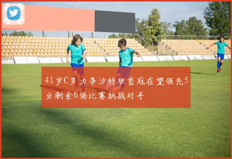 41岁C罗力争沙特联首冠在望领先5分剩余6场比赛挑战对手