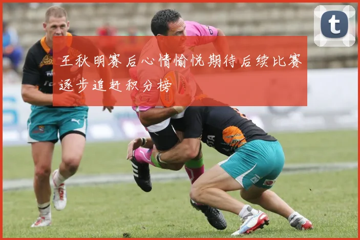 王秋明赛后心情愉悦期待后续比赛逐步追赶积分榜