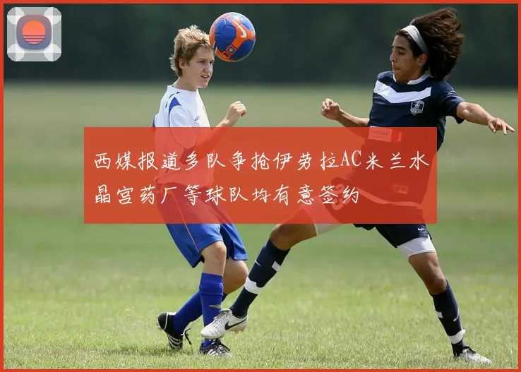 西媒报道多队争抢伊劳拉AC米兰水晶宫药厂等球队均有意签约