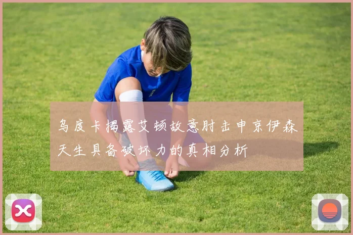乌度卡揭露艾顿故意肘击申京伊森天生具备破坏力的真相分析
