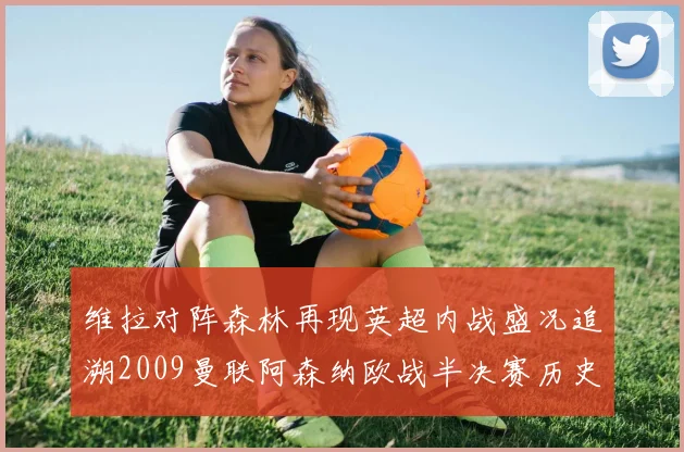 维拉对阵森林再现英超内战盛况追溯2009曼联阿森纳欧战半决赛历史