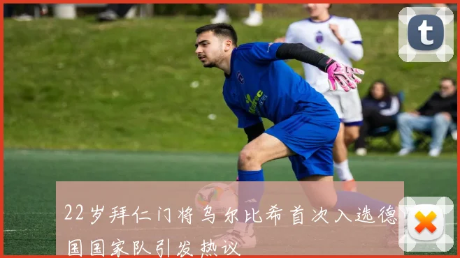 22岁拜仁门将乌尔比希首次入选德国国家队引发热议