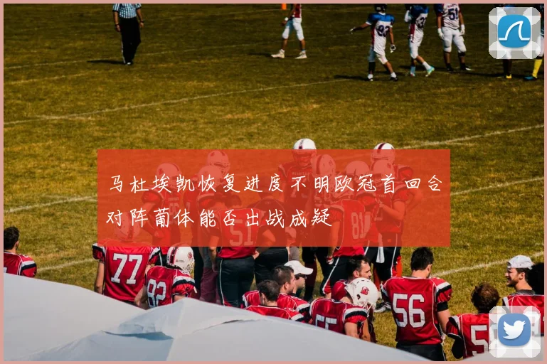 马杜埃凯恢复进度不明欧冠首回合对阵葡体能否出战成疑