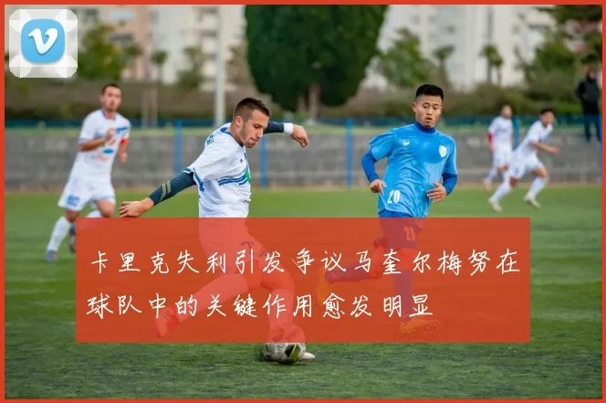卡里克失利引发争议马奎尔梅努在球队中的关键作用愈发明显