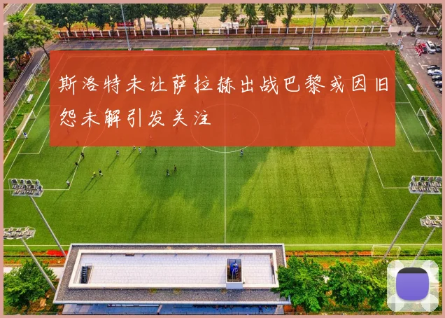 斯洛特未让萨拉赫出战巴黎或因旧怨未解引发关注
