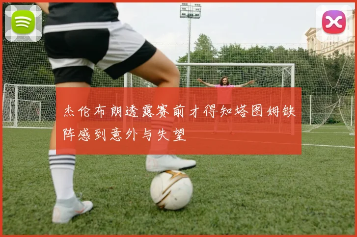 杰伦布朗透露赛前才得知塔图姆缺阵感到意外与失望